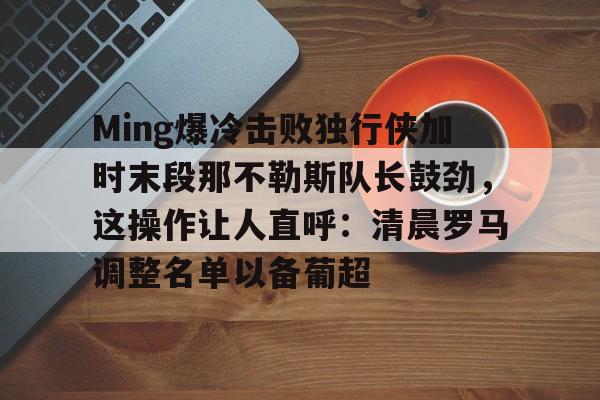 九游娱乐Ming爆冷击败独行侠加时末段那不勒斯队长鼓劲，这操作让人直呼：清晨罗马调整名单以备葡超的简单介绍